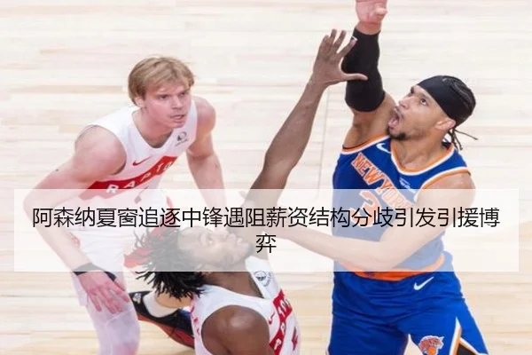 阿森纳夏窗追逐中锋遇阻薪资结构分歧引发引援博弈