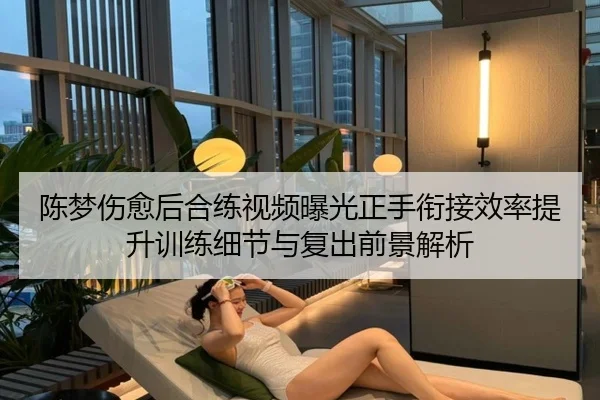 陈梦伤愈后合练视频曝光正手衔接效率提升训练细节与复出前景解析