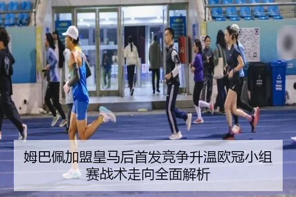 姆巴佩加盟皇马后首发竞争升温欧冠小组赛战术走向全面解析