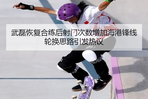 武磊恢复合练后射门次数增加海港锋线轮换思路引发热议
