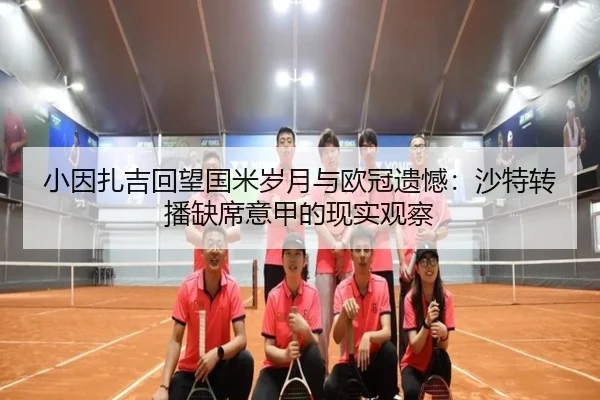 小因扎吉回望国米岁月与欧冠遗憾：沙特转播缺席意甲的现实观察